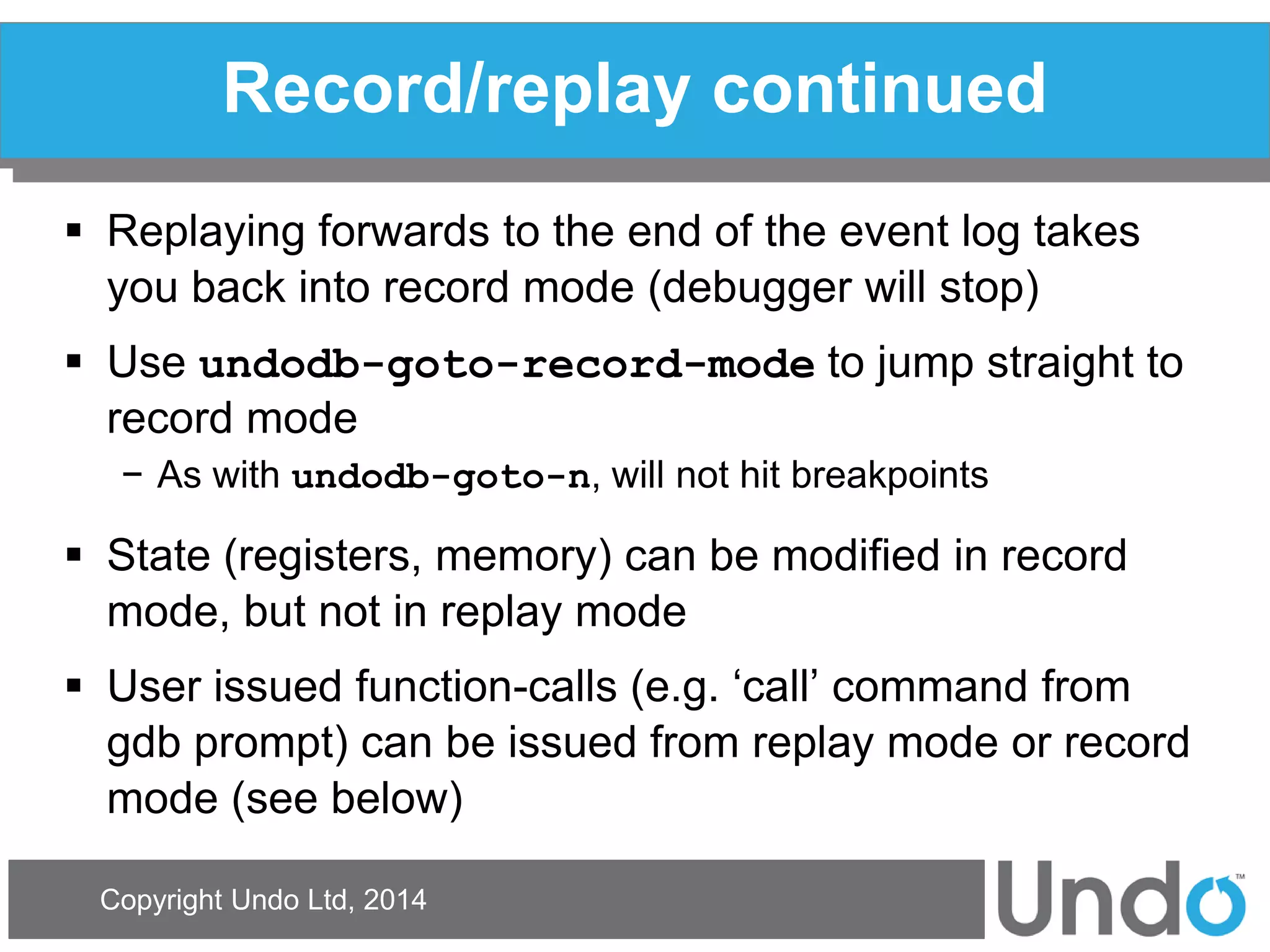 Copyright Undo Ltd, 2014 
Record/replay continued 
Replaying forwards to the end of the event log takes you back into record mode (debugger will stop) 
Use undodb-goto-record-mode to jump straight to record mode 
−As with undodb-goto-n, will not hit breakpoints 
State (registers, memory) can be modified in record mode, but not in replay mode 
User issued function-calls (e.g. ‘call’ command from gdb prompt) can be issued from replay mode or record mode (see below)  