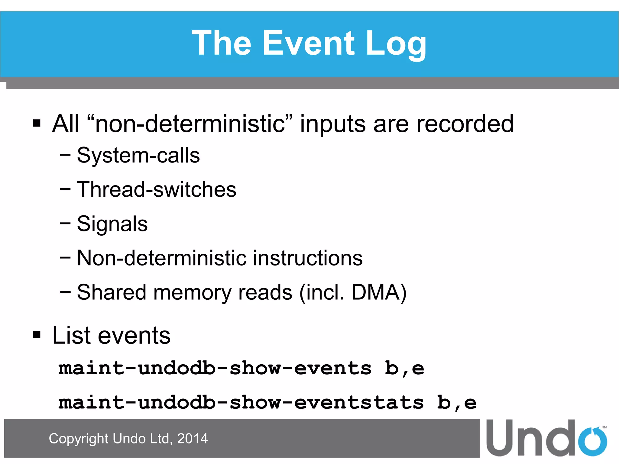 Copyright Undo Ltd, 2014 
The Event Log 
All “non-deterministic” inputs are recorded 
−System-calls 
−Thread-switches 
−Signals 
−Non-deterministic instructions 
−Shared memory reads (incl. DMA) 
List events 
maint-undodb-show-events b,e 
maint-undodb-show-eventstats b,e  
