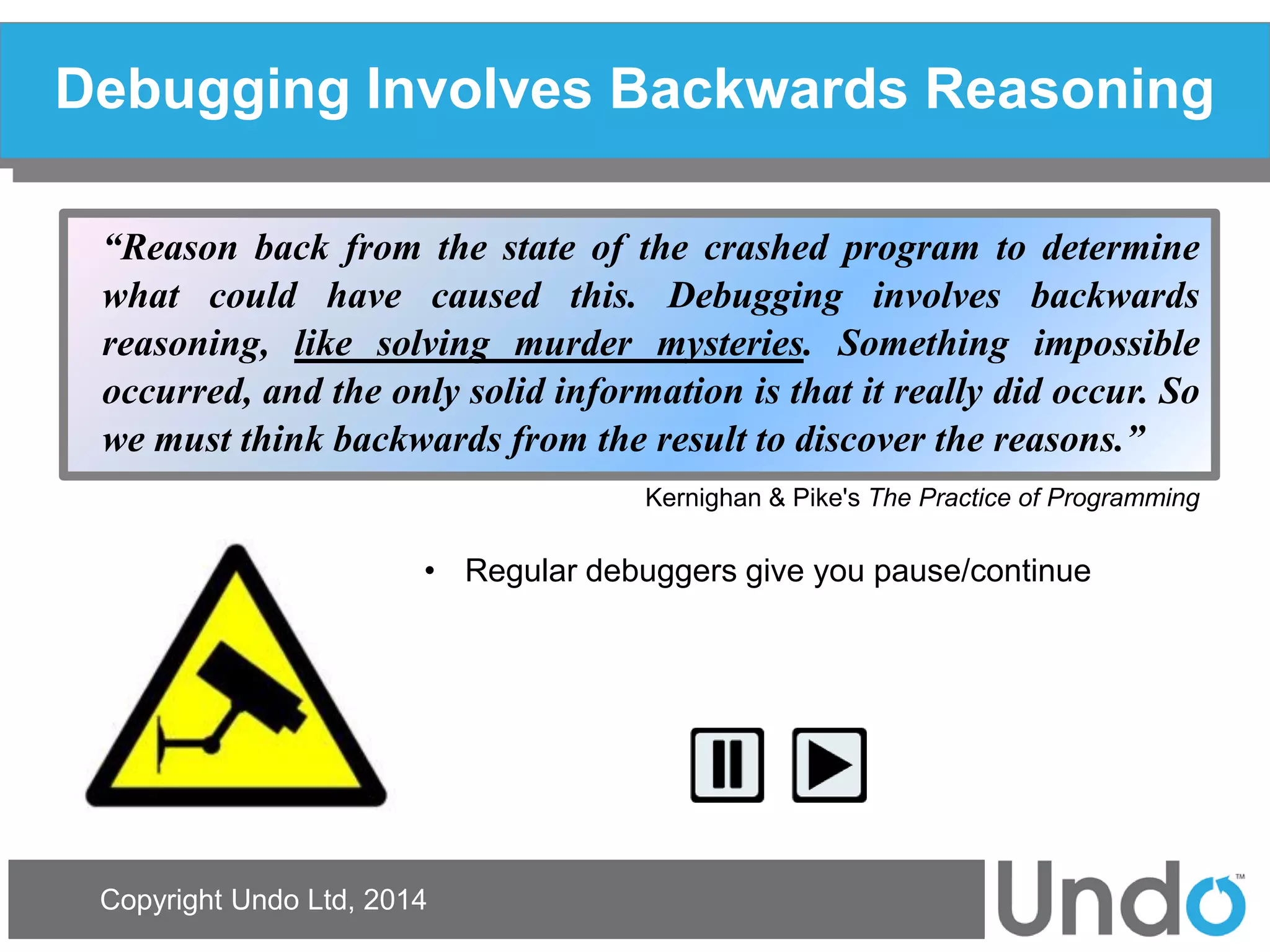 Copyright Undo Ltd, 2014 
Debugging Involves Backwards Reasoning 
“Reason back from the state of the crashed program to determine what could have caused this. Debugging involves backwards reasoning, like solving murder mysteries. Something impossible occurred, and the only solid information is that it really did occur. So we must think backwards from the result to discover the reasons.” 
Kernighan & Pike's The Practice of Programming 
•Regular debuggers give you pause/continue  