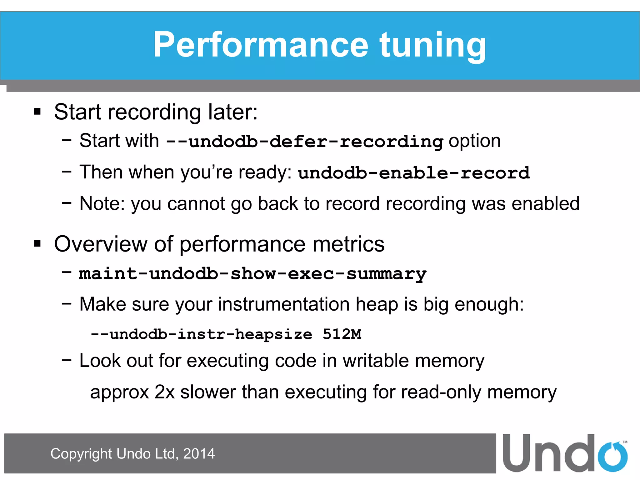 Copyright Undo Ltd, 2014 
Performance tuning 
Start recording later: 
−Start with --undodb-defer-recording option 
−Then when you’re ready: undodb-enable-record 
−Note: you cannot go back to record recording was enabled 
Overview of performance metrics 
−maint-undodb-show-exec-summary 
−Make sure your instrumentation heap is big enough: 
--undodb-instr-heapsize 512M 
−Look out for executing code in writable memory 
approx 2x slower than executing for read-only memory  