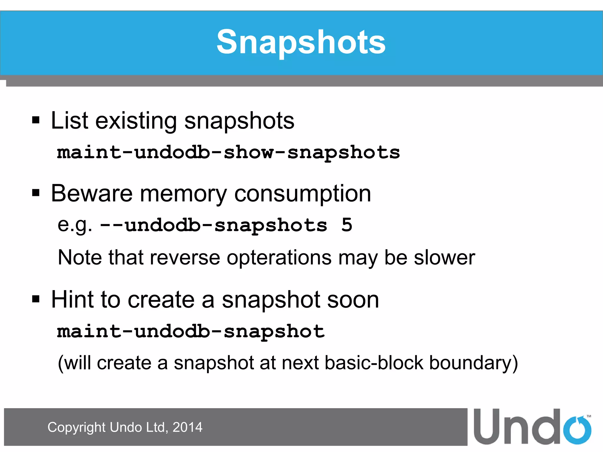 Copyright Undo Ltd, 2014 
Snapshots 
List existing snapshots 
maint-undodb-show-snapshots 
Beware memory consumption 
e.g. --undodb-snapshots 5 
Note that reverse opterations may be slower 
Hint to create a snapshot soon 
maint-undodb-snapshot 
(will create a snapshot at next basic-block boundary)  