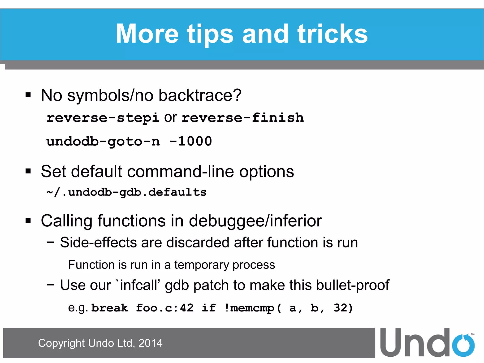 Copyright Undo Ltd, 2014 
More tips and tricks 
No symbols/no backtrace? 
reverse-stepi or reverse-finish 
undodb-goto-n -1000 
Set default command-line options 
~/.undodb-gdb.defaults 
Calling functions in debuggee/inferior 
−Side-effects are discarded after function is run 
Function is run in a temporary process 
−Use our `infcall’ gdb patch to make this bullet-proof 
e.g. break foo.c:42 if !memcmp( a, b, 32)  