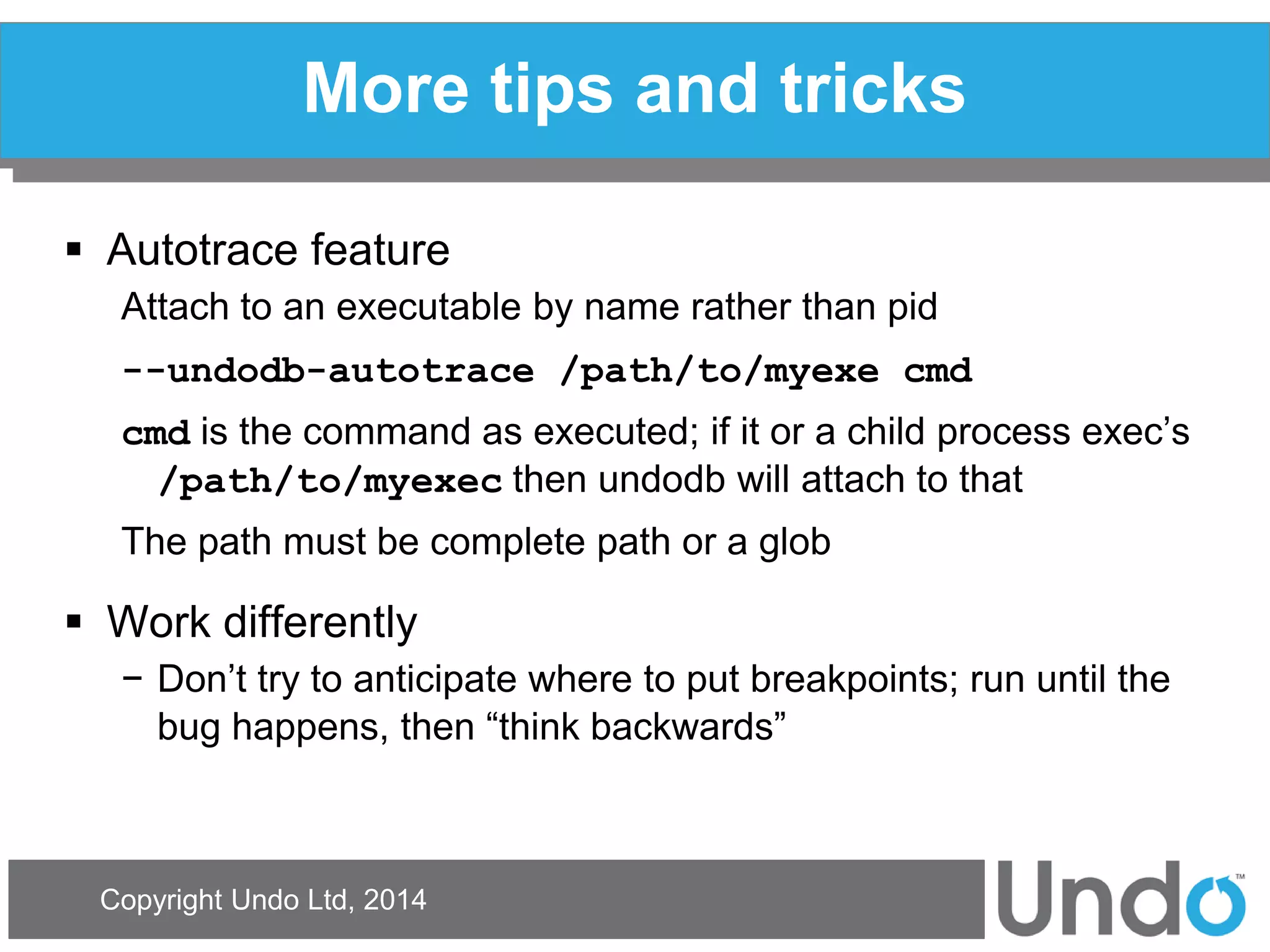 Copyright Undo Ltd, 2014 
More tips and tricks 
Autotrace feature 
Attach to an executable by name rather than pid 
--undodb-autotrace /path/to/myexe cmd 
cmd is the command as executed; if it or a child process exec’s /path/to/myexec then undodb will attach to that 
The path must be complete path or a glob 
Work differently 
−Don’t try to anticipate where to put breakpoints; run until the bug happens, then “think backwards” 