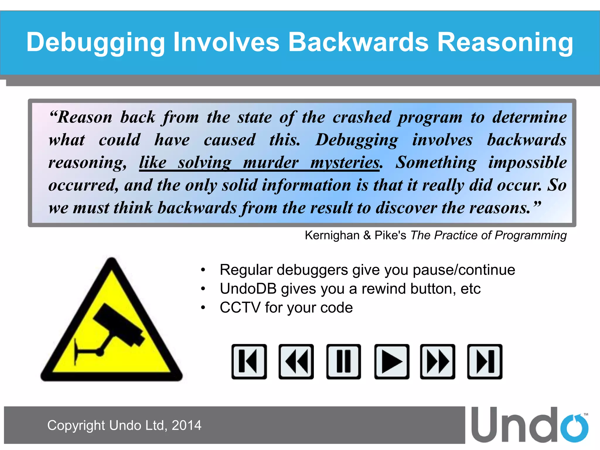 Copyright Undo Ltd, 2014 
Debugging Involves Backwards Reasoning 
“Reason back from the state of the crashed program to determine what could have caused this. Debugging involves backwards reasoning, like solving murder mysteries. Something impossible occurred, and the only solid information is that it really did occur. So we must think backwards from the result to discover the reasons.” 
Kernighan & Pike's The Practice of Programming 
•Regular debuggers give you pause/continue 
•UndoDB gives you a rewind button, etc 
•CCTV for your code  