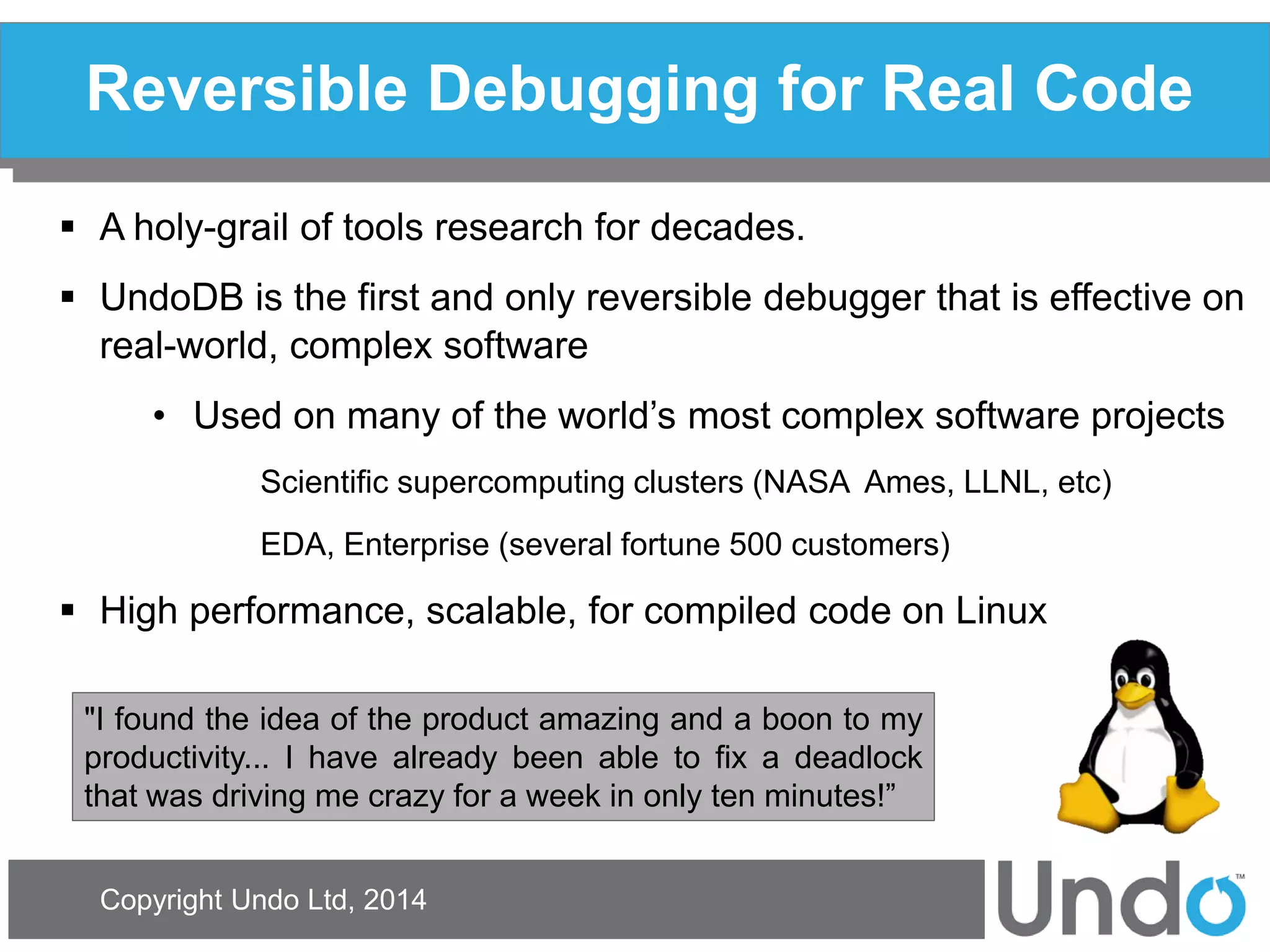 Copyright Undo Ltd, 2014 
Reversible Debugging for Real Code 
A holy-grail of tools research for decades. 
UndoDB is the first and only reversible debugger that is effective on real-world, complex software 
•Used on many of the world’s most complex software projects Scientific supercomputing clusters (NASA Ames, LLNL, etc) EDA, Enterprise (several fortune 500 customers) 
High performance, scalable, for compiled code on Linux 
"I found the idea of the product amazing and a boon to my productivity... I have already been able to fix a deadlock that was driving me crazy for a week in only ten minutes!”  