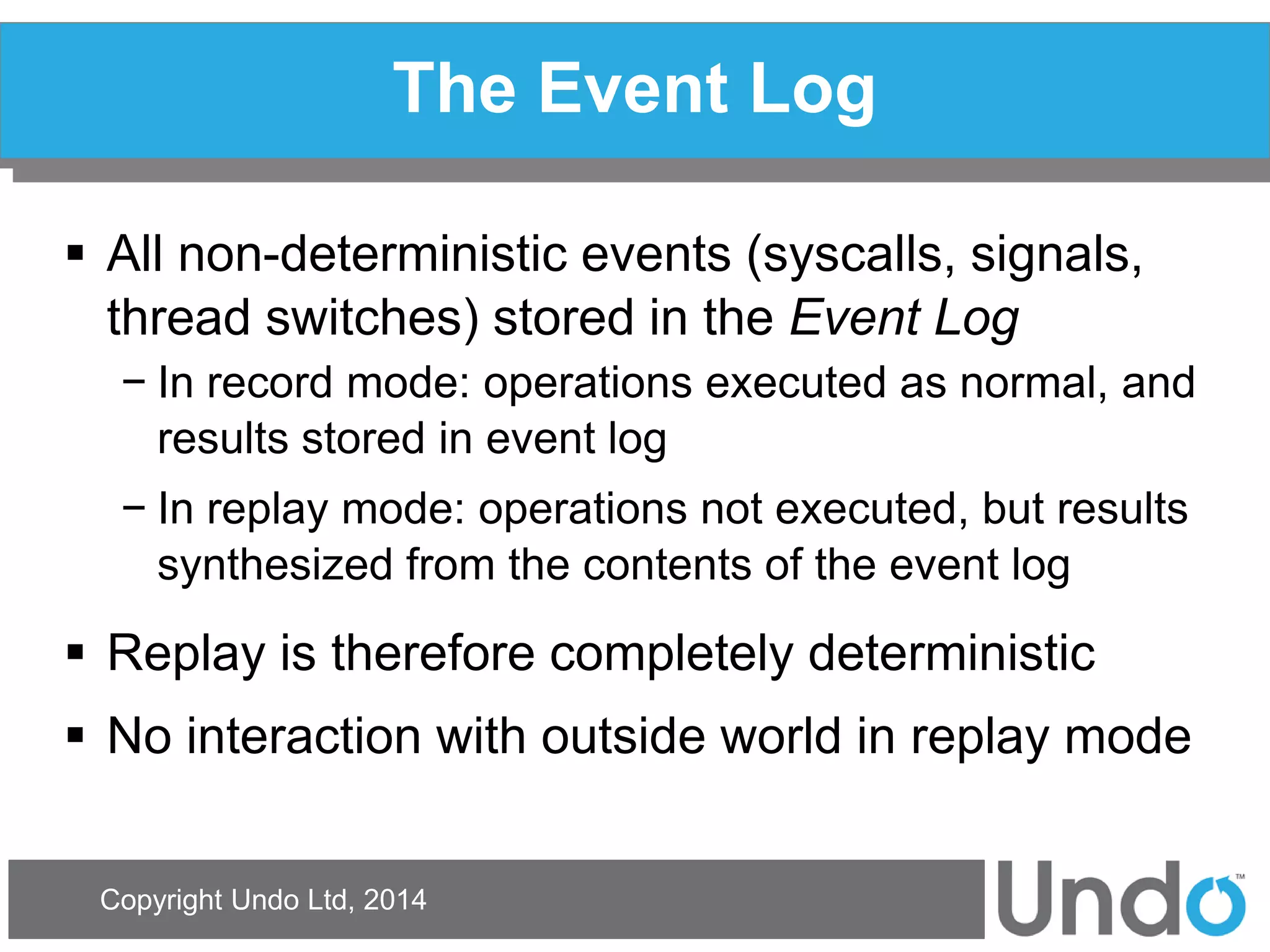 Copyright Undo Ltd, 2014 
The Event Log 
All non-deterministic events (syscalls, signals, thread switches) stored in the Event Log 
−In record mode: operations executed as normal, and results stored in event log 
−In replay mode: operations not executed, but results synthesized from the contents of the event log 
Replay is therefore completely deterministic 
No interaction with outside world in replay mode  