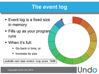 Copyright Undo Ltd, 2014 
The event log 
Event log is a fixed size in memory 
Fills up as your program runs 
When it’s full: 
Go back in time, or 
Increase its size 
undodb-set-max-event-log-size 768M  