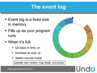 Copyright Undo Ltd, 2014 
The event log 
Event log is a fixed size in memory 
Fills up as your program runs 
When it’s full: 
Go back in time, or 
Increase its size, or 
Select circular mode 
undodb-set-event-log-mode circular  