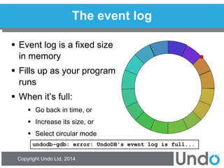 Copyright Undo Ltd, 2014 
The event log 
Event log is a fixed size in memory 
Fills up as your program runs 
When it’s full: 
Go back in time, or 
Increase its size, or 
Select circular mode 
undodb-gdb: error: UndoDB's event log is full...  