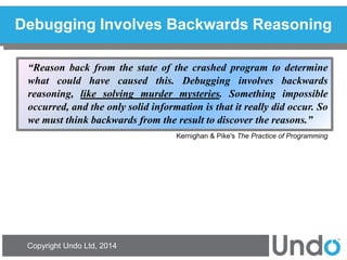 Copyright Undo Ltd, 2014 
Debugging Involves Backwards Reasoning 
“Reason back from the state of the crashed program to determine what could have caused this. Debugging involves backwards reasoning, like solving murder mysteries. Something impossible occurred, and the only solid information is that it really did occur. So we must think backwards from the result to discover the reasons.” 
Kernighan & Pike's The Practice of Programming  