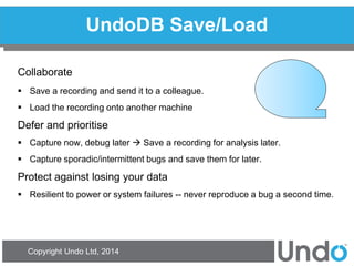 Copyright Undo Ltd, 2014 
UndoDB Save/Load 
Collaborate 
Save a recording and send it to a colleague. 
Load the recording onto another machine 
Defer and prioritise 
Capture now, debug later  Save a recording for analysis later. 
Capture sporadic/intermittent bugs and save them for later. 
Protect against losing your data 
Resilient to power or system failures -- never reproduce a bug a second time.  