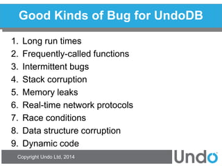 Copyright Undo Ltd, 2014 
Good Kinds of Bug for UndoDB 
1.Long run times 
2.Frequently-called functions 
3.Intermittent bugs 
4.Stack corruption 
5.Memory leaks 
6.Real-time network protocols 
7.Race conditions 
8.Data structure corruption 
9.Dynamic code  
