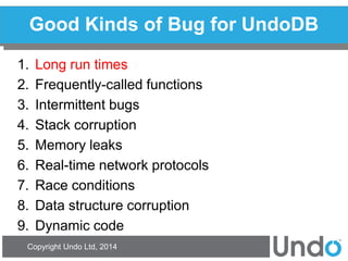 Copyright Undo Ltd, 2014 
Good Kinds of Bug for UndoDB 
1.Long run times 
2.Frequently-called functions 
3.Intermittent bugs 
4.Stack corruption 
5.Memory leaks 
6.Real-time network protocols 
7.Race conditions 
8.Data structure corruption 
9.Dynamic code  