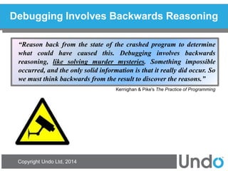 Copyright Undo Ltd, 2014 
Debugging Involves Backwards Reasoning 
“Reason back from the state of the crashed program to determine what could have caused this. Debugging involves backwards reasoning, like solving murder mysteries. Something impossible occurred, and the only solid information is that it really did occur. So we must think backwards from the result to discover the reasons.” Kernighan & Pike's The Practice of Programming  
