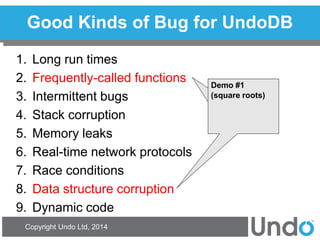 Copyright Undo Ltd, 2014 
Good Kinds of Bug for UndoDB 
1.Long run times 
2.Frequently-called functions 
3.Intermittent bugs 
4.Stack corruption 
5.Memory leaks 
6.Real-time network protocols 
7.Race conditions 
8.Data structure corruption 
9.Dynamic code 
Demo #1 
(square roots) 
 