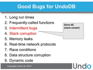 Copyright Undo Ltd, 2014 
Good Bugs for UndoDB 
1.Long run times 
2.Frequently-called functions 
3.Intermittent bugs 
4.Stack corruption 
5.Memory leaks 
6.Real-time network protocols 
7.Race conditions 
8.Data structure corruption 
9.Dynamic code 
Demo #2 
(stack smash)  