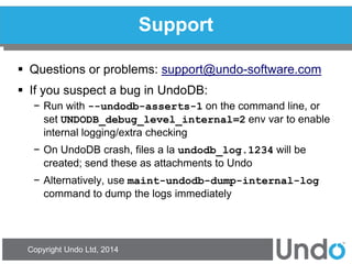 Copyright Undo Ltd, 2014 
Support 
Questions or problems: support@undo-software.com 
If you suspect a bug in UndoDB: 
−Run with --undodb-asserts-1 on the command line, or set UNDODB_debug_level_internal=2 env var to enable internal logging/extra checking 
−On UndoDB crash, files a la undodb_log.1234 will be created; send these as attachments to Undo 
−Alternatively, use maint-undodb-dump-internal-log command to dump the logs immediately  