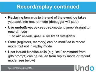 Copyright Undo Ltd, 2014 
Record/replay continued 
Replaying forwards to the end of the event log takes you back into record mode (debugger will stop) 
Use undodb-goto-record-mode to jump straight to record mode 
−As with undodb-goto-n, will not hit breakpoints 
State (registers, memory) can be modified in record mode, but not in replay mode 
User issued function-calls (e.g. ‘call’ command from gdb prompt) can be issued from replay mode or record mode (see below)  