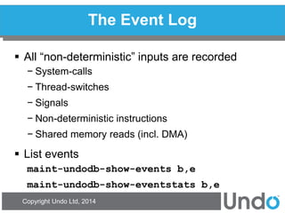 Copyright Undo Ltd, 2014 
The Event Log 
All “non-deterministic” inputs are recorded 
−System-calls 
−Thread-switches 
−Signals 
−Non-deterministic instructions 
−Shared memory reads (incl. DMA) 
List events 
maint-undodb-show-events b,e 
maint-undodb-show-eventstats b,e  