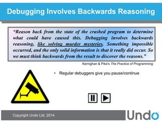 Copyright Undo Ltd, 2014 
Debugging Involves Backwards Reasoning 
“Reason back from the state of the crashed program to determine what could have caused this. Debugging involves backwards reasoning, like solving murder mysteries. Something impossible occurred, and the only solid information is that it really did occur. So we must think backwards from the result to discover the reasons.” 
Kernighan & Pike's The Practice of Programming 
•Regular debuggers give you pause/continue  
