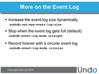 Copyright Undo Ltd, 2014 
More on the Event Log 
Increase the event-log size dynamically 
undodb-set-max-event-log-size 
Stop when the event log gets full (default) 
undodb-event-log-mode straight 
Record forever with a circular event log 
undodb-event-log-mode circular  