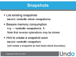Copyright Undo Ltd, 2014 
Snapshots 
List existing snapshots 
maint-undodb-show-snapshots 
Beware memory consumption 
e.g. --undodb-snapshots 5 
Note that reverse opterations may be slower 
Hint to create a snapshot soon 
maint-undodb-snapshot 
(will create a snapshot at next basic-block boundary)  
