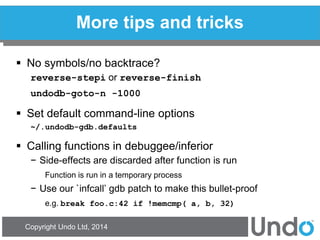 Copyright Undo Ltd, 2014 
More tips and tricks 
No symbols/no backtrace? 
reverse-stepi or reverse-finish 
undodb-goto-n -1000 
Set default command-line options 
~/.undodb-gdb.defaults 
Calling functions in debuggee/inferior 
−Side-effects are discarded after function is run 
Function is run in a temporary process 
−Use our `infcall’ gdb patch to make this bullet-proof 
e.g. break foo.c:42 if !memcmp( a, b, 32)  