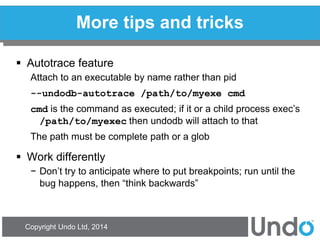 Copyright Undo Ltd, 2014 
More tips and tricks 
Autotrace feature 
Attach to an executable by name rather than pid 
--undodb-autotrace /path/to/myexe cmd 
cmd is the command as executed; if it or a child process exec’s /path/to/myexec then undodb will attach to that 
The path must be complete path or a glob 
Work differently 
−Don’t try to anticipate where to put breakpoints; run until the bug happens, then “think backwards” 