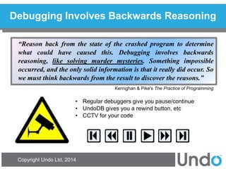 Copyright Undo Ltd, 2014 
Debugging Involves Backwards Reasoning 
“Reason back from the state of the crashed program to determine what could have caused this. Debugging involves backwards reasoning, like solving murder mysteries. Something impossible occurred, and the only solid information is that it really did occur. So we must think backwards from the result to discover the reasons.” 
Kernighan & Pike's The Practice of Programming 
•Regular debuggers give you pause/continue 
•UndoDB gives you a rewind button, etc 
•CCTV for your code  