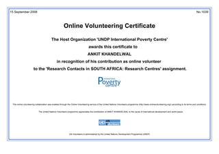 15 September 2008 No.1039
Online Volunteering Certificate
The Host Organization 'UNDP International Poverty Centre'
awards this certificate to
ANKIT KHANDELWAL
in recognition of his contribution as online volunteer
to the 'Research Contacts in SOUTH AFRICA: Research Centres' assignment.
This online volunteering collaboration was enabled through the Online Volunteering service of the United Nations Volunteers programme (http://www.onlinevolunteering.org/) according to its terms and conditions.
The United Nations Volunteers programme appreciates the contribution of ANKIT KHANDELWAL to the cause of international development and world peace.
UN Volunteers is administered by the United Nations Development Programme (UNDP)
 