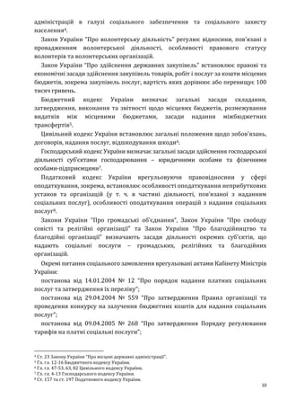 10
адміністрацій в галузі соціального забезпечення та соціального захисту
населення4.
Закон України “Про волонтерську діяльність” регулює відносини, пов'язані з
провадженням волонтерської діяльності, особливості правового статусу
волонтерів та волонтерських організацій.
Закон України “Про здійснення державних закупівель” встановлює правові та
економічні засади здійснення закупівель товарів, робіт і послуг за кошти місцевих
бюджетів, зокрема закупівель послуг, вартість яких дорівнює або перевищує 100
тисяч гривень.
Бюджетний кодекс України визначає загальні засади складання,
затвердження, виконання та звітності щодо місцевих бюджетів, розмежування
видатків між місцевими бюджетами, засади надання міжбюджетних
трансфертів5.
Цивільний кодекс України встановлює загальні положення щодо зобов’язань,
договорів, надання послуг, відшкодування шкоди6.
Господарський кодекс України визначає загальні засади здійснення господарської
діяльності суб’єктами господарювання – юридичними особами та фізичними
особами-підприємцями7.
Податковий кодекс України врегульовуючи правовідносини у сфері
оподаткування, зокрема, встановлює особливості оподаткування неприбуткових
установ та організацій (у т. ч. в частині діяльності, пов’язаної з наданням
соціальних послуг), особливості оподаткування операцій з надання соціальних
послуг8.
Закони України “Про громадські об’єднання”, Закон України “Про свободу
совісті та релігійні організації” та Закон України “Про благодійництво та
благодійні організації” визначають засади діяльності окремих суб’єктів, що
надають соціальні послуги – громадських, релігійних та благодійних
організацій.
Окремі питання соціального замовлення врегульовані актами Кабінету Міністрів
України:
постанова від 14.01.2004 № 12 “Про порядок надання платних соціальних
послуг та затвердження їх переліку”;
постанова від 29.04.2004 № 559 “Про затвердження Правил організації та
проведення конкурсу на залучення бюджетних коштів для надання соціальних
послуг”;
постанова від 09.04.2005 № 268 “Про затвердження Порядку регулювання
тарифів на платні соціальні послуги”;
4 Ст. 23 3акону України “Про місцеві державні адміністрації”.
5 Гл. гл. 12-16 Бюджетного кодексу України.
6 Гл. гл. 47-53, 63, 82 Цивільного кодексу України.
7 Гл. гл. 4-13 Господарського кодексу України.
8 Ст. 157 та ст. 197 Податкового кодексу України.
 
