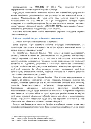 11
розпорядження від 08.08.2012 № 559-р “Про схвалення Стратегії
реформування системи надання соціальних послуг”.
Поряд з цим, низка питань, пов’язаних з соціальним замовленням, врегульовано
актами спеціально уповноваженого центрального органу виконавчої влади –
наказами Мінсоцполітики. До таких актів слід, зокрема, віднести наказ
Мінсоцполітики від 27.07.2004 № 165 “Про затвердження Критеріїв оцінки
конкурсних пропозицій про залучення бюджетних коштів для надання соціальних
послуг” та наказ Мінсоцполітики від 16.05.2012 № 282 “Про затвердження Порядку
розроблення державного стандарту соціальної послуги”.
Наказами Мінсоцполітики також затверджені державні стандарти окремих
соціальних послуг.
2. Організаційні засади соціального замовлення
2.1. Рівень застосування соціального замовлення
Закон України “Про соціальні послуги” покладає відповідальність за
організацію соціального замовлення на місцеві органи виконавчої влади та
органи місцевого самоврядування9.
Як передбачено Законом України “Про місцеві державні адміністрації”,
районна, обласна, Київська та Севастопольська міська державна адміністрація
реалізує державну політику в галузі соціального забезпечення та соціального
захисту соціально незахищених громадян, сприяє поданню адресної соціальної
допомоги та підтримки, розробляє і забезпечує виконання комплексних
програм поліпшення обслуговування соціально незахищених громадян та
всебічний розвиток їх обслуговування, сприяє громадським, релігійнім
організаціям, благодійним фондам, окремим громадянам у поданні допомоги
соціально незахищеним громадянам10.
Водночас, відповідно до Закону України “Про місцеве самоврядування в
Україні”, до відання виконавчих органів сільських, селищних, міських рад,
зокрема, належать організація для малозабезпечених громадян похилого віку,
інвалідів будинків-інтернатів, побутового обслуговування, а також
безоплатного харчування; забезпечення здійснення передбачених
законодавством заходів щодо поліпшення житлових і матеріально-побутових
умов інвалідів, ветеранів війни та праці, громадян, реабілітованих як жертви
політичних репресій, військовослужбовців; здійснення згідно із законодавством
заходів соціального патронажу щодо осіб, які відбували покарання у виді
обмеження волі або позбавлення волі на певний строк11.
Поряд з цим Бюджетним кодексом України передбачено розмежування видів
видатків між місцевими бюджетами. Таке розмежування здійснюється на основі
9 Ст. 1 та ст. 13 Закону України «Про соціальні послуги».
10 Ст. 23 3акону України “Про місцеві державні адміністрації”.
11 Ст. 34 Закону України “Про місцеве самоврядування в Україні”.
 