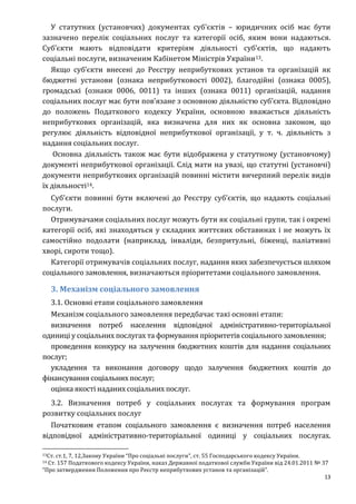 13
У статутних (установчих) документах суб'єктів – юридичних осіб має бути
зазначено перелік соціальних послуг та категорії осіб, яким вони надаються.
Суб’єкти мають відповідати критеріям діяльності суб’єктів, що надають
соціальні послуги, визначеним Кабінетом Міністрів України13.
Якщо суб’єкти внесені до Реєстру неприбуткових установ та організацій як
бюджетні установи (ознака неприбутковості 0002), благодійні (ознака 0005),
громадські (ознаки 0006, 0011) та інших (ознака 0011) організацій, надання
соціальних послуг має бути пов’язане з основною діяльністю суб’єкта. Відповідно
до положень Податкового кодексу України, основною вважається діяльність
неприбуткових організацій, яка визначена для них як основна законом, що
регулює діяльність відповідної неприбуткової організації, у т. ч. діяльність з
надання соціальних послуг.
Основна діяльність також має бути відображена у статутному (установчому)
документі неприбуткової організації. Слід мати на увазі, що статутні (установчі)
документи неприбуткових організацій повинні містити вичерпний перелік видів
їх діяльності14.
Суб’єкти повинні бути включені до Реєстру суб’єктів, що надають соціальні
послуги.
Отримувачами соціальних послуг можуть бути як соціальні групи, так і окремі
категорії осіб, які знаходяться у складних життєвих обставинах і не можуть їх
самостійно подолати (наприклад, інваліди, безпритульні, біженці, паліативні
хворі, сироти тощо).
Категорії отримувачів соціальних послуг, надання яких забезпечується шляхом
соціального замовлення, визначаються пріоритетами соціального замовлення.
3. Механізм соціального замовлення
3.1. Основні етапи соціального замовлення
Механізм соціального замовлення передбачає такі основні етапи:
визначення потреб населення відповідної адміністративно-територіальної
одиниці у соціальних послугах та формування пріоритетів соціального замовлення;
проведення конкурсу на залучення бюджетних коштів для надання соціальних
послуг;
укладення та виконання договору щодо залучення бюджетних коштів до
фінансування соціальних послуг;
оцінка якості наданих соціальних послуг.
3.2. Визначення потреб у соціальних послугах та формування програм
розвитку соціальних послуг
Початковим етапом соціального замовлення є визначення потреб населення
відповідної адміністративно-територіальної одиниці у соціальних послугах.
13Ст. ст.1, 7, 12,Закону України “Про соціальні послуги”, ст. 55 Господарського кодексу України.
14 Ст. 157 Податкового кодексу України, наказ Державної податкової служби України від 24.01.2011 № 37
“Про затвердження Положення про Реєстр неприбуткових установ та організацій”.
 