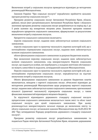 14
Визначення потреб у соціальних послугах проводиться відповідно до методичних
рекомендацій Мінсоцполітики.
Законом України “Про соціальні послуги” передбачено прийняття цільових
програм розвитку соціальних послуг15.
Програми розвитку соціальних послуг Автономної Республіки Крим, обласні,
районні, міські (міст республіканського Автономної Республіки Крим і обласного
значення) програми розвитку соціальних послуг розробляються на період від 1 до
5 років залежно від конкретних місцевих умов. Зазначені програми повинні
передбачати пріоритети соціального замовлення, сформульовані за результатами
визначення потреб у соціальних послугах.
Пріоритети соціального замовлення включають:
перелік соціальних послуг, надання яких забезпечується шляхом соціального
замовлення;
перелік соціальних груп та граничну чисельність окремих категорій осіб, що є
потенційними отримувачами соціальних послуг, надання яких забезпечується
шляхом соціального замовлення;
обсяги фінансування соціального замовлення за рахунок бюджетних коштів.
При визначенні переліку соціальних послуг, надання яких забезпечується
шляхом соціального замовлення, слід використовувати Перелік соціальних
послуг, що надаються особам, які перебувають у складних життєвих обставинах і
не можуть самостійно їх подолати, затверджений наказом Мінсоцполітики.
Перелік соціальних груп та гранична чисельність окремих категорій осіб, що є
потенційними отримувачами соціальних послуг, передбачається на підставі
визначення потреб у соціальних послугах.
Обсяги фінансування соціального замовлення за рахунок бюджетних коштів
визначаються, виходячи з вартості соціальних послуг, обчисленої відповідно до
методичних рекомендацій Мінсоцполітики щодо розрахунку вартості соціальних
послуг, надання яких забезпечується шляхо соціального замовлення, прогнозованої
кількості (граничної чисельності) отримувачів соціальних послуг, а також
фінансових можливостей відповідного місцевого бюджету.
За відсутності відповідного державного стандарту соціальної послуги
пріоритетами соціального замовлення визначається також зміст та обсяг такої
соціальної послуги для цілей соціального замовлення. При цьому
рекомендується використовувати загальні підходи до визначення змісту та
обсягу соціальних послуг, встановлені наказом Мінсоцполітики від 16.05.2012 №
282 “Про затвердження Порядку розроблення державного стандарту соціальної
послуги”.
Програми розвитку соціальних послуг розробляються замовниками та
подаються Радою міністрів Автономної Республіки Крим, місцевими державними
15 Ст. 14 Закону України “Про соціальні послуги”.
 