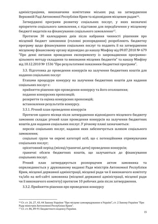 15
адміністраціями, виконавчими комітетами міських рад на затвердження
Верховній Раді Автономної Республіки Крим та відповідним місцевим радам16.
Затверджені програми розвитку соціальних послуг, у яких визначені
пріоритети соціального замовлення, є підставою для передбачення у місцевому
бюджеті видатків на фінансування соціального замовлення17.
Протягом 30 календарних днів після набрання чинності рішенням про
місцевий бюджет замовники (головні розпорядники) розробляють бюджетну
програму щодо фінансування соціальних послуг та подають її на затвердження
місцевому фінансовому органу відповідно до наказу Мінфіну від 09.07.2010 № 679
“Про деякі питання проведення експерименту із запровадження програмно-
цільового методу складання та виконання місцевих бюджетів” та наказу Мінфіну
від 10.12.2010 № 1536 “Про результативні показники бюджетної програми”.
3.3. Підготовка до проведення конкурсів на залучення бюджетних коштів для
надання соціальних послуг
Етапами процедури конкурсу на залучення бюджетних коштів для надання
соціальних послуг є:
прийняття рішення про проведення конкурсу та його оголошення;
подання конкурсних пропозицій;
розкриття та оцінка конкурсних пропозицій;
встановлення результатів конкурсу.
3.3.1. Річний план проведення конкурсів
Протягом одного місяця після затвердження відповідного місцевого бюджету
замовник складає річний план проведення конкурсів на залучення бюджетних
коштів для надання соціальних послуг. У річному плані зазначаються:
перелік соціальних послуг, надання яких забезпечується шляхом соціального
замовлення;
соціальні групи чи окремі категорії осіб, що є потенційними отримувачами
соціальних послуг;
орієнтовний період (місяці/граничні дати) проведення конкурсів;
граничні обсяги бюджетних коштів, що залучаються до фінансування
соціальних послуг.
Річний план затверджується розпорядчим актом замовника та
оприлюднюється у друкованому виданні Ради міністрів Автономної Республіки
Крим, місцевої державної адміністрації, місцевої ради чи її виконавчого комітету
та/або на веб-сайті замовника (місцевої державної адміністрації, місцевої ради
чи її виконавчого комітету) протягом 10 робочих днів після затвердження.
3.3.2. Прийняття рішення про проведення конкурсу
16 Ст. ст. 26, 27, 43, 44 Закону України “Про місцеве самоврядування в Україні”, ст. 2 Закону України “Про
Раду міністрів Автономної Республіки Крим”.
17 Ст. ст. 86, 89-91 Бюджетного кодексу України.
 