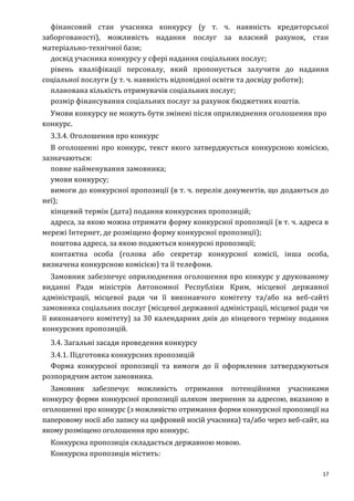 17
фінансовий стан учасника конкурсу (у т. ч. наявність кредиторської
заборгованості), можливість надання послуг за власний рахунок, стан
матеріально-технічної бази;
досвід учасника конкурсу у сфері надання соціальних послуг;
рівень кваліфікації персоналу, який пропонується залучити до надання
соціальної послуги (у т. ч. наявність відповідної освіти та досвіду роботи);
планована кількість отримувачів соціальних послуг;
розмір фінансування соціальних послуг за рахунок бюджетних коштів.
Умови конкурсу не можуть бути змінені після оприлюднення оголошення про
конкурс.
3.3.4. Оголошення про конкурс
В оголошенні про конкурс, текст якого затверджується конкурсною комісією,
зазначаються:
повне найменування замовника;
умови конкурсу;
вимоги до конкурсної пропозиції (в т. ч. перелік документів, що додаються до
неї);
кінцевий термін (дата) подання конкурсних пропозицій;
адреса, за якою можна отримати форму конкурсної пропозиції (в т. ч. адреса в
мережі Інтернет, де розміщено форму конкурсної пропозиції);
поштова адреса, за якою подаються конкурсні пропозиції;
контактна особа (голова або секретар конкурсної комісії, інша особа,
визначена конкурсною комісією) та її телефони.
Замовник забезпечує оприлюднення оголошення про конкурс у друкованому
виданні Ради міністрів Автономної Республіки Крим, місцевої державної
адміністрації, місцевої ради чи її виконавчого комітету та/або на веб-сайті
замовника соціальних послуг (місцевої державної адміністрації, місцевої ради чи
її виконавчого комітету) за 30 календарних днів до кінцевого терміну подання
конкурсних пропозицій.
3.4. Загальні засади проведення конкурсу
3.4.1. Підготовка конкурсних пропозицій
Форма конкурсної пропозиції та вимоги до її оформлення затверджуються
розпорядчим актом замовника.
Замовник забезпечує можливість отримання потенційними учасниками
конкурсу форми конкурсної пропозиції шляхом звернення за адресою, вказаною в
оголошенні про конкурс (з можливістю отримання форми конкурсної пропозиції на
паперовому носії або запису на цифровий носій учасника) та/або через веб-сайт, на
якому розміщено оголошення про конкурс.
Конкурсна пропозиція складається державною мовою.
Конкурсна пропозиція містить:
 