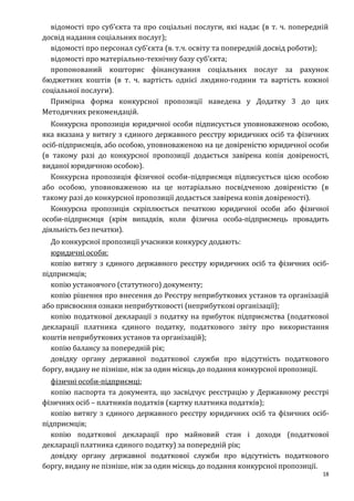 18
відомості про суб’єкта та про соціальні послуги, які надає (в т. ч. попередній
досвід надання соціальних послуг);
відомості про персонал суб’єкта (в. т.ч. освіту та попередній досвід роботи);
відомості про матеріально-технічну базу суб’єкта;
пропонований кошторис фінансування соціальних послуг за рахунок
бюджетних коштів (в т. ч. вартість однієї людино-години та вартість кожної
соціальної послуги).
Примірна форма конкурсної пропозиції наведена у Додатку 3 до цих
Методичних рекомендацій.
Конкурсна пропозиція юридичної особи підписується уповноваженою особою,
яка вказана у витягу з єдиного державного реєстру юридичних осіб та фізичних
осіб-підприємців, або особою, уповноваженою на це довіреністю юридичної особи
(в такому разі до конкурсної пропозиції додається завірена копія довіреності,
виданої юридичною особою).
Конкурсна пропозиція фізичної особи-підприємця підписується цією особою
або особою, уповноваженою на це нотаріально посвідченою довіреністю (в
такому разі до конкурсної пропозиції додається завірена копія довіреності).
Конкурсна пропозиція скріплюється печаткою юридичної особи або фізичної
особи-підприємця (крім випадків, коли фізична особа-підприємець провадить
діяльність без печатки).
До конкурсної пропозиції учасники конкурсу додають:
юридичні особи:
копію витягу з єдиного державного реєстру юридичних осіб та фізичних осіб-
підприємців;
копію установчого (статутного) документу;
копію рішення про внесення до Реєстру неприбуткових установ та організацій
або присвоєння ознаки неприбутковості (неприбуткові організації);
копію податкової декларації з податку на прибуток підприємства (податкової
декларації платника єдиного податку, податкового звіту про використання
коштів неприбуткових установ та організацій);
копію балансу за попередній рік;
довідку органу державної податкової служби про відсутність податкового
боргу, видану не пізніше, ніж за один місяць до подання конкурсної пропозиції.
фізичні особи-підприємці:
копію паспорта та документа, що засвідчує реєстрацію у Державному реєстрі
фізичних осіб – платників податків (картку платника податків);
копію витягу з єдиного державного реєстру юридичних осіб та фізичних осіб-
підприємців;
копію податкової декларації про майновий стан і доходи (податкової
декларації платника єдиного податку) за попередній рік;
довідку органу державної податкової служби про відсутність податкового
боргу, видану не пізніше, ніж за один місяць до подання конкурсної пропозиції.
 