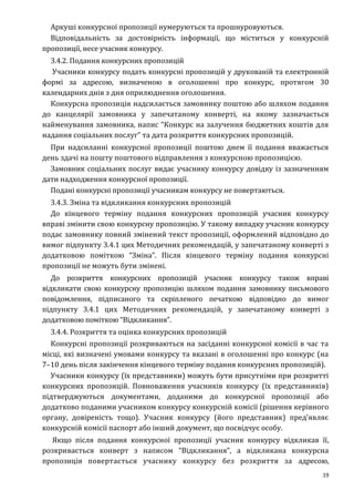 19
Аркуші конкурсної пропозиції нумеруються та прошнуровуються.
Відповідальність за достовірність інформації, що міститься у конкурсній
пропозиції, несе учасник конкурсу.
3.4.2. Подання конкурсних пропозицій
Учасники конкурсу подать конкурсні пропозицій у друкованій та електронній
формі за адресою, визначеною в оголошенні про конкурс, протягом 30
календарних днів з дня оприлюднення оголошення.
Конкурсна пропозиція надсилається замовнику поштою або шляхом подання
до канцелярії замовника у запечатаному конверті, на якому зазначається
найменування замовника, напис “Конкурс на залучення бюджетних коштів для
надання соціальних послуг” та дата розкриття конкурсних пропозицій.
При надсиланні конкурсної пропозиції поштою днем її подання вважається
день здачі на пошту поштового відправлення з конкурсною пропозицією.
Замовник соціальних послуг видає учаснику конкурсу довідку із зазначенням
дати надходження конкурсної пропозиції.
Подані конкурсні пропозиції учасникам конкурсу не повертаються.
3.4.3. Зміна та відкликання конкурсних пропозицій
До кінцевого терміну подання конкурсних пропозицій учасник конкурсу
вправі змінити свою конкурсну пропозицію. У такому випадку учасник конкурсу
подає замовнику повний змінений текст пропозиції, оформлений відповідно до
вимог підпункту 3.4.1 цих Методичних рекомендацій, у запечатаному конверті з
додатковою поміткою “Зміна”. Після кінцевого терміну подання конкурсні
пропозиції не можуть бути змінені.
До розкриття конкурсних пропозицій учасник конкурсу також вправі
відкликати свою конкурсну пропозицію шляхом подання замовнику письмового
повідомлення, підписаного та скріпленого печаткою відповідно до вимог
підпункту 3.4.1 цих Методичних рекомендацій, у запечатаному конверті з
додатковою поміткою “Відкликання”.
3.4.4. Розкриття та оцінка конкурсних пропозицій
Конкурсні пропозиції розкриваються на засіданні конкурсної комісії в час та
місці, які визначені умовами конкурсу та вказані в оголошенні про конкурс (на
7–10 день після закінчення кінцевого терміну подання конкурсних пропозицій).
Учасники конкурсу (їх представники) можуть бути присутніми при розкритті
конкурсних пропозицій. Повноваження учасників конкурсу (їх представників)
підтверджуються документами, доданими до конкурсної пропозиції або
додатково поданими учасником конкурсу конкурсній комісії (рішення керівного
органу, довіреність тощо). Учасник конкурсу (його представник) пред’являє
конкурсній комісії паспорт або інший документ, що посвідчує особу.
Якщо після подання конкурсної пропозиції учасник конкурсу відкликав її,
розкривається конверт з написом “Відкликання”, а відкликана конкурсна
пропозиція повертається учаснику конкурсу без розкриття за адресою,
 