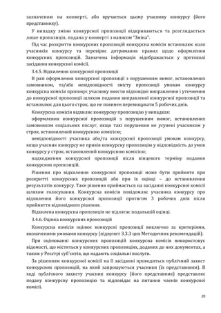 20
зазначеною на конверті, або вручається цьому учаснику конкурсу (його
представнику).
У випадку зміни конкурсної пропозиції відкриваються та розглядається
лише пропозиція, подана у конверті з написом “Зміна”.
Під час розкриття конкурсних пропозицій конкурсна комісія встановлює коло
учасників конкурсу та перевіряє дотримання правил щодо оформлення
конкурсних пропозицій. Зазначена інформація відображається у протоколі
засідання конкурсної комісії.
3.4.5. Відхилення конкурсної пропозиції
В разі оформлення конкурсної пропозиції з порушенням вимог, встановлених
замовником, та/або невідповідності змісту пропозиції умовам конкурсу
конкурсна комісія пропонує учаснику внести відповідні виправлення і уточнення
до конкурсної пропозиції шляхом подання виправленої конкурсної пропозиції та
встановлює для цього строк, що не повинен перевищувати 5 робочих днів.
Конкурсна комісія відхиляє конкурсну пропозицію у випадках:
оформлення конкурсної пропозицій з порушенням вимог, встановлених
замовником соціальних послуг, якщо такі порушення не усунені учасником у
строк, встановлений конкурсною комісією;
невідповідності учасника або/та конкурсної пропозиції умовам конкурсу,
якщо учасник конкурсу не привів конкурсну пропозицію у відповідність до умов
конкурсу у строк, встановлений конкурсною комісією;
надходження конкурсної пропозиції після кінцевого терміну подання
конкурсних пропозицій.
Рішення про відхилення конкурсної пропозиції може бути прийнято при
розкритті конкурсних пропозицій або при їх оцінці – до встановлення
результатів конкурсу. Таке рішення приймається на засіданні конкурсної комісії
шляхом голосування. Конкурсна комісія повідомляє учасника конкурсу про
відхилення його конкурсної пропозиції протягом 3 робочих днів після
прийняття відповідного рішення.
Відхилена конкурсна пропозиція не підлягає подальшій оцінці.
3.4.6. Оцінка конкурсних пропозицій
Конкурсна комісія оцінює конкурсні пропозиції виключно за критеріями,
визначеними умовами конкурсу (підпункт 3.3.3 цих Методичних рекомендацій).
При оцінюванні конкурсних пропозицій конкурсна комісія використовує
відомості, що містяться у конкурсних пропозиціях, доданих до них документах, а
також у Реєстрі суб’єктів, що надають соціальні послуги.
За рішенням конкурсної комісії на її засіданні проводиться публічний захист
конкурсних пропозицій, на який запрошуються учасники (їх представники). В
ході публічного захисту учасник конкурсу (його представник) представляє
подану конкурсну пропозицію та відповідає на питання членів конкурсної
комісії.
 