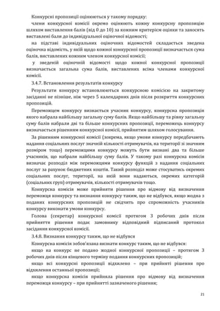 21
Конкурсні пропозиції оцінюються у такому порядку:
члени конкурсної комісії окремо оцінюють кожну конкурсну пропозицію
шляхом виставлення балів (від 0 до 10) за кожним критерієм оцінки та заносять
виставлені бали до індивідуальної оціночної відомості;
на підставі індивідуальних оціночних відомостей складається зведена
оціночна відомість, у якій щодо кожної конкурсної пропозиції визначається сума
балів, виставлених кожним членом конкурсної комісії;
у зведеній оціночній відомості щодо кожної конкурсної пропозиції
визначається загальна сума балів, виставлених всіма членами конкурсної
комісії.
3.4.7. Встановлення результатів конкурсу
Результати конкурсу встановлюються конкурсною комісією на закритому
засіданні не пізніше, ніж через 5 календарних днів після розкриття конкурсних
пропозицій.
Переможцем конкурсу визнається учасник конкурсу, конкурсна пропозиція
якого набрала найбільшу загальну суму балів. Якщо найбільшу та рівну загальну
суму балів набрали дві та більше конкурсних пропозиції, переможець конкурсу
визначається рішенням конкурсної комісії, прийнятим шляхом голосування.
За рішенням конкурсної комісії (зокрема, якщо умови конкурсу передбачають
надання соціальних послуг значній кількості отримувачів, на території зі значним
розміром тощо) переможцями конкурсу можуть бути визнані два та більше
учасників, що набрали найбільшу суму балів. У такому разі конкурсна комісія
визначає розподіл між переможцями конкурсу функцій з надання соціальних
послуг за рахунок бюджетних коштів. Такий розподіл може стосуватись окремих
соціальних послуг, території, на якій вони надаються, окремих категорій
(соціальних груп) отримувачів, кількості отримувачів тощо.
Конкурсна комісія може прийняти рішення про відмову від визначення
переможця конкурсу та визнання конкурсу таким, що не відбувся, якщо жодна з
поданих конкурсних пропозицій не свідчить про спроможність учасників
конкурсу виконати умови конкурсу.
Голова (секретар) конкурсної комісії протягом 3 робочих днів після
прийняття рішення подає замовнику відповідний підписаний протокол
засідання конкурсної комісії.
3.4.8. Визнання конкурсу таким, що не відбувся
Конкурсна комісія зобов’язана визнати конкурс таким, що не відбувся:
якщо на конкурс не подано жодної конкурсної пропозиції – протягом 3
робочих днів після кінцевого терміну подання конкурсних пропозицій;
якщо всі конкурсні пропозиції відхилено – при прийняті рішення про
відхилення останньої пропозиції;
якщо конкурсна комісія прийняла рішення про відмову від визначення
переможця конкурсу – при прийнятті зазначеного рішення;
 