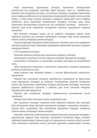 22
якщо переможець (переможці) конкурсу відмовився (безпідставно
ухиляється) від укладення договору (крім випадку, коли за приймається
рішення про укладення договору з учасником конкурсу, конкурсна пропозиція
якого набрала найбільшу після переможця (переможців) конкурсу загальну суму
балів), а також якщо учасник конкурсу, конкурсна пропозиція якого набрала
найбільшу після переможця (переможців) конкурсу загальну суму балів,
відмовився (безпідставно ухиляється) від укладення договору – протягом 5
робочих днів після отримання конкурсною комісією відповідного подання
замовника.
При визнанні конкурсу таким, що не відбувся, конкурсна комісія може
прийняти рішення про повторне проведення конкурсу. При цьому конкурсна
комісія заново затверджує умови конкурсу.
Голова (секретар) конкурсної комісії протягом 3 робочих днів після прийняття
вказаного рішення подає замовнику відповідний підписаний протокол засідання
конкурсної комісії.
3.4.9. Скасування конкурсу
Замовник приймає рішення про скасування конкурсу у випадку:
неможливості усунення істотних порушень порядку проведення конкурсу;
неможливості укладення та виконання договору внаслідок дії непереборної
сили;
зміни пріоритетів соціального замовлення, визначених місцевою програмою
розвитку соціальних послуг;
зміни рішення про місцевий бюджет в частині фінансування соціального
замовлення.
Рішення про скасування конкурсу приймається замовником на будь-якому
етапі проведення конкурсу до моменту затвердження рішення конкурсної
комісії про визначення переможця конкурсу (укладення договору). Зазначене
рішення приймається протягом 3 робочих днів після настання випадків,
передбачених цим підпунктом.
Рішення про скасування конкурсу оформлюється розпорядчим актом
замовника.
Конкурс може бути скасовано також за рішенням суду.
При скасуванні конкурсу замовник може прийняти рішення про повторне
його проведення (якщо повторне проведення конкурсу є можливим, виходячи з
підстав його скасування). При повторному проведенні конкурсу конкурсна
комісія заново затверджує умови конкурсу.
Замовник забезпечує оприлюднення повідомлення про скасування конкурсу у
друкованому виданні Ради міністрів Автономної Республіки Крим, місцевої
державної адміністрації, місцевої ради чи її виконавчого комітету або/та на веб-
сайті замовника соціальних послуг (місцевої державної адміністрації, місцевої
 