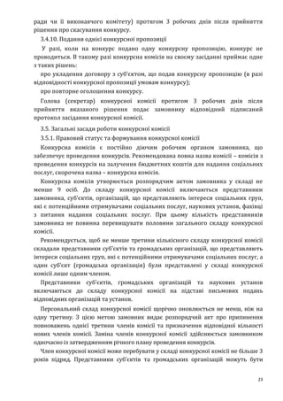 23
ради чи її виконавчого комітету) протягом 3 робочих днів після прийняття
рішення про скасування конкурсу.
3.4.10. Подання однієї конкурсної пропозиції
У разі, коли на конкурс подано одну конкурсну пропозицію, конкурс не
проводиться. В такому разі конкурсна комісія на своєму засіданні приймає одне
з таких рішень:
про укладення договору з суб’єктом, що подав конкурсну пропозицію (в разі
відповідності конкурсної пропозиції умовам конкурсу);
про повторне оголошення конкурсу.
Голова (секретар) конкурсної комісії протягом 3 робочих днів після
прийняття вказаного рішення подає замовнику відповідний підписаний
протокол засідання конкурсної комісії.
3.5. Загальні засади роботи конкурсної комісії
3.5.1. Правовий статус та формування конкурсної комісії
Конкурсна комісія є постійно діючим робочим органом замовника, що
забезпечує проведення конкурсів. Рекомендована повна назва комісії – комісія з
проведення конкурсів на залучення бюджетних коштів для надання соціальних
послуг, скорочена назва – конкурсна комісія.
Конкурсна комісія утворюється розпорядчим актом замовника у складі не
менше 9 осіб. До складу конкурсної комісії включаються представники
замовника, суб’єктів, організацій, що представляють інтереси соціальних груп,
які є потенційними отримувачами соціальних послуг, наукових установ, фахівці
з питання надання соціальних послуг. При цьому кількість представників
замовника не повинна перевищувати половини загального складу конкурсної
комісії.
Рекомендується, щоб не менше третини кількісного складу конкурсної комісії
складали представники суб'єктів та громадських організацій, що представляють
інтереси соціальних груп, які є потенційними отримувачами соціальних послуг, а
один суб’єкт (громадська організація) були представлені у складі конкурсної
комісії лише одним членом.
Представники суб'єктів, громадських організацій та наукових установ
включаються до складу конкурсної комісії на підставі письмових подань
відповідних організацій та установ.
Персональний склад конкурсної комісії щорічно оновлюється не менш, ніж на
одну третину. З цією метою замовник видає розпорядчий акт про припинення
повноважень однієї третини членів комісії та призначення відповідної кількості
нових членів комісії. Заміна членів конкурсної комісії здійснюється замовником
одночасно із затвердженням річного плану проведення конкурсів.
Член конкурсної комісії може перебувати у складі конкурсної комісії не більше 3
років підряд. Представники суб'єктів та громадських організацій можуть бути
 