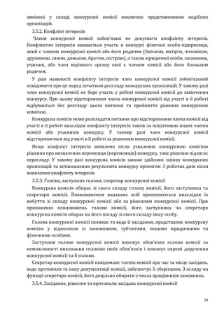 24
замінені у складі конкурсної комісії виключно представниками подібних
організацій.
3.5.2. Конфлікт інтересів
Члени конкурсної комісії зобов'язані не допускати конфлікту інтересів.
Конфліктом інтересів вважається участь в конкурсі фізичної особи-підприємця,
який є членом конкурсної комісії або його родичем (батьком, матір’ю, чоловіком,
дружиною, сином, донькою, братом, сестрою), а також юридичної особи, засновник,
учасник, або член керівного органу якої є членом комісії або його близьким
родичем.
У разі наявності конфлікту інтересів член конкурсної комісії зобов’язаний
повідомити про це перед початком розгляду конкурсних пропозицій. У такому разі
член конкурсної комісії не бере участь у роботі конкурсної комісії до закінчення
конкурсу. При цьому відсторонення члена конкурсної комісії від участі в її роботі
відбувається без розгляду цього питання та прийняття рішення конкурсною
комісією.
Конкурсна комісія може розглядати питання про відсторонення члена комісії від
участі в її роботі внаслідок конфлікту інтересів також за ініціативою інших членів
комісії або учасників конкурсу. У такому разі член конкурсної комісії
відстороняється від участі в її роботі за рішенням конкурсної комісії.
Якщо конфлікт інтересів виявлено після ухвалення конкурсною комісією
рішення про визначення переможця (переможців) конкурсу, таке рішення підлягає
перегляду. У такому разі конкурсна комісія заново здійснює оцінку конкурсних
пропозицій та встановлення результатів конкурсу протягом 3 робочих днів після
виявлення конфлікту інтересів.
3.5.3. Голова, заступник голови, секретар конкурсної комісії
Конкурсна комісія обирає зі свого складу голову комісії, його заступника та
секретаря комісії. Повноваження вказаних осіб припиняються внаслідок їх
вибуття зі складу конкурсної комісії або за рішенням конкурсної комісії. При
припиненні повноважень голови комісії, його заступника чи секретаря
конкурсна комісія обирає на його посаду зі свого складу іншу особу.
Голова конкурсної комісії скликає та веде її засідання, представляє конкурсну
комісію у відносинах із замовником, суб’єктами, іншими юридичними та
фізичними особами.
Заступник голови конкурсної комісії виконує обов’язки голови комісії за
неможливості виконання головою своїх обов’язків і виконує окремі доручення
конкурсної комісії та її голови.
Секретар конкурсної комісії повідомляє членів комісії про час та місце засідань,
веде протоколи та іншу документації комісії, забезпечує її зберігання. З огляду на
функції секретаря комісії, його доцільно обирати з числа працівників замовника.
3.5.4. Засідання, рішення та протоколи засідань конкурсної комісії
 