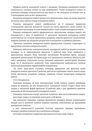 25
Формою роботи конкурсної комісії є засідання. Засідання конкурсної комісії
скликаються головою комісії по мірі необхідності. Члени конкурсної комісії та
учасники конкурсу повідомляються про місце та час засідання не пізніше ніж за
5 календарних днів до йог проведення.
Засідання конкурсної комісії вважається правомочним, якщо на ньому присутні
не менше двох третин складу конкурсної комісії.
Рішення конкурсної комісії приймаються на її засіданні відкритим
голосуванням простою більшістю голосів від числа присутніх членів комісії. За
умови рівного розподілу голосів вирішальним є голос голови конкурсної комісії.
Рішення конкурсної комісії оформлюються протоколами засідань комісії, які
складаються у день їх прийняття. У протоколі засідання конкурсної комісії
зазначаються час та місце проведення засідання, перелік присутніх членів комісії,
порядок денний, хід засідання, результати голосування та прийняті рішення.
Протокол засідання конкурсної комісії підписується головою, секретарем та
присутніми членами конкурсної комісії.
Замовник забезпечує доведення рішень конкурсної комісії до відома учасників
конкурсу та їх оприлюднення протягом 3 робочих днів після прийняття у
друкованому виданні Ради міністрів Автономної Республіки Крим, місцевої
державної адміністрації, міс7цевої ради чи її виконавчого комітету або/та на веб-
сайті замовника соціальних послуг (місцевої державної адміністрації, місцевої
ради чи її виконавчого комітету). Таке оприлюднення здійснюється шляхом
публікації відповідних інформаційних повідомлень.
На запит будь-якого учасника конкурсу, юридичної або фізичної особи
конкурсна комісія протягом 5 робочих днів після отримання такого запиту надає
копію протоколу засідання, завірену підписом голови (секретаря) конкурсної
комісії.
3.5.5. Оскарження
Учасники конкурсу та інші заінтересовані особи можуть подати замовнику
скаргу на рішення, дії або бездіяльність конкурсної комісії. Скарга може бути
подана у письмовій формі протягом 10 робочих днів з дня прийняття рішення,
вчинення дії або бездіяльності конкурсної комісії.
Замовник соціальних послуг протягом 5 робочих днів після отримання скарги:
розглядає скаргу та перевіряє викладені у ній факти;
при виявленні порушень порядку проведення конкурсу вживає невідкладних
заходів для їх усунення шляхом надання вказівок, обов’язкових до врахування
конкурсною комісією;
у разі неможливості усунення істотних порушень порядку проведення
конкурсу приймає рішення про скасування конкурсу;
письмово повідомляє скаржника про результати розгляду скарги.
 