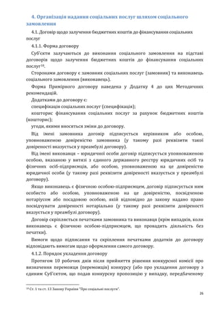 26
4. Організація надання соціальних послуг шляхом соціального
замовлення
4.1. Договір щодо залучення бюджетних коштів до фінансування соціальних
послуг
4.1.1. Форма договору
Суб’єкти залучаються до виконання соціального замовлення на підставі
договорів щодо залучення бюджетних коштів до фінансування соціальних
послуг18.
Сторонами договору є замовник соціальних послуг (замовник) та виконавець
соціального замовлення (виконавець).
Форма Примірного договору наведена у Додатку 4 до цих Методичних
рекомендацій.
Додатками до договору є:
специфікація соціальних послуг (специфікація);
кошторис фінансування соціальних послуг за рахунок бюджетних коштів
(кошторис);
угоди, якими вносяться зміни до договору.
Від імені замовника договір підписується керівником або особою,
уповноваженою довіреністю замовника (у такому разі реквізити такої
довіреності вказується у преамбулі договору).
Від імені виконавця – юридичної особи договір підписується уповноваженою
особою, вказаною у витязі з єдиного державного реєстру юридичних осіб та
фізичних осіб-підприємців, або особою, уповноваженою на це довіреністю
юридичної особи (у такому разі реквізити довіреності вказується у преамбулі
договору).
Якщо виконавець є фізичною особою-підприємцем, договір підписується ним
особисто або особою, уповноваженою на це довіреністю, посвідченою
нотаріусом або посадовою особою, якій відповідно до закону надано право
посвідчувати довіреності нотаріально (у такому разі реквізити довіреності
вказується у преамбулі договору).
Договір скріпляється печатками замовника та виконавця (крім випадків, коли
виконавець є фізичною особою-підприємцем, що провадить діяльність без
печатки).
Вимоги щодо підписання та скріплення печатками додатків до договору
відповідають вимогам щодо оформлення самого договору.
4.1.2. Порядок укладення договору
Протягом 10 робочих днів після прийняття рішення конкурсної комісії про
визначення переможця (переможців) конкурсу (або про укладення договору з
єдиним Суб’єктом, що подав конкурсну пропозицію у випадку, передбаченому
18 Ст. 1 та ст. 13 Закону України “Про соціальні послуги”.
 
