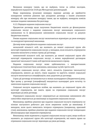 28
Визнання конкурсу таким, що не відбувся, тягне за собою наслідки,
передбачені підпунктом 3.4.8 цих Методичних рекомендацій.
Якщо переможець (учасник) конкурсу підпише договір до прийняття
конкурсною комісією рішення про укладення договору з іншим учасником
конкурсу або про визнання конкурсу таким, що не відбувся, конкурсна комісія
залишає подання замовника без розгляду.
4.1.3. Порядок надання соціальних послуг
Предметом договору щодо залучення бюджетних коштів до фінансування
соціальних послуг є надання соціальних послуг виконавцем соціального
замовлення та їх фінансування замовником соціальних послуг за рахунок
бюджетних коштів.
Умови надання соціальних послуг визначаються відповідно до умов конкурсу
та конкурсної пропозиції виконавця.
Договір може передбачати надання соціальних послуг:
визначеній кількості осіб, що належать до певної соціальної групи або
категорії отримувачів соціальних послуг, у випадках, коли кількість отримувачів
можливо визначити у межах строку дії договору;
невизначеній кількості осіб, що належать до певної соціальної групи або
категорії отримувачів соціальних послуг, в межах передбаченої договором
граничної чисельності таких осіб протягом визначеного строку.
Надання соціальних послуг може здійснюватись з використанням
матеріально-технічної бази замовника, виконавця та/або третіх осіб.
Перелік соціальних послуг, обсяг, зміст, кількість (гранична чисельність)
отримувачів, вимоги до якості, строк надання та вартість кожної соціальної
послуги визначаються специфікацією, якає додатком до договору.
Строк дії договору встановлюється в межах календарного (бюджетного) року.
При цьому у договорі (специфікації) вказуються календарні дати початку та
закінчення надання соціальних послуг.
Соціальні послуги надаються особам, що належать до соціальної групи або
категорії отримувачів, які мають право на отримання соціальних послуг
відповідно до умов договору.
Отримувачі соціальних послуг скеровуються до виконавця замовником або
самостійно звертаються до виконавця за наданням соціальних послуг.
Виконавець приймає рішення про надання соціальної послуги отримувачу не
пізніше наступного робочого дня після звернення особи до виконавця. У
випадках, коли цього вимагають інтереси отримувача (наприклад, кризовий
стан), виконавець приймає рішення про надання соціальних послуг невідкладно
(безпосередньо при зверненні отримувача).
Виконавець може відмовити у наданні соціальних послуг в разі, якщо особа не
належить до соціальної групи або категорії отримувачів, які мають право на
отримання соціальних послуг відповідно до умов договору.
 