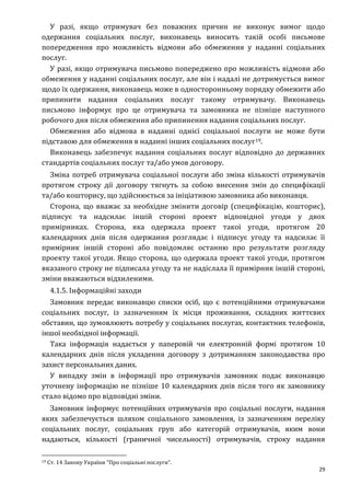 29
У разі, якщо отримувач без поважних причин не виконує вимог щодо
одержання соціальних послуг, виконавець виносить такій особі письмове
попередження про можливість відмови або обмеження у наданні соціальних
послуг.
У разі, якщо отримувача письмово попереджено про можливість відмови або
обмеження у наданні соціальних послуг, але він і надалі не дотримується вимог
щодо їх одержання, виконавець може в односторонньому порядку обмежити або
припинити надання соціальних послуг такому отримувачу. Виконавець
письмово інформує про це отримувача та замовника не пізніше наступного
робочого дня після обмеження або припинення надання соціальних послуг.
Обмеження або відмова в наданні однієї соціальної послуги не може бути
підставою для обмеження в наданні інших соціальних послуг19.
Виконавець забезпечує надання соціальних послуг відповідно до державних
стандартів соціальних послуг та/або умов договору.
Зміна потреб отримувача соціальної послуги або зміна кількості отримувачів
протягом строку дії договору тягнуть за собою внесення змін до специфікації
та/або кошторису, що здійснюється за ініціативою замовника або виконавця.
Сторона, що вважає за необхідне змінити договір (специфікацію, кошторис),
підписує та надсилає іншій стороні проект відповідної угоди у двох
примірниках. Сторона, яка одержала проект такої угоди, протягом 20
календарних днів після одержання розглядає і підписує угоду та надсилає її
примірник іншій стороні або повідомляє останню про результати розгляду
проекту такої угоди. Якщо сторона, що одержала проект такої угоди, протягом
вказаного строку не підписала угоду та не надіслала її примірник іншій стороні,
зміни вважаються відхиленими.
4.1.5. Інформаційні заходи
Замовник передає виконавцю списки осіб, що є потенційними отримувачами
соціальних послуг, із зазначенням їх місця проживання, складних життєвих
обставин, що зумовлюють потребу у соціальних послугах, контактних телефонів,
іншої необхідної інформації.
Така інформація надається у паперовій чи електронній формі протягом 10
календарних днів після укладення договору з дотриманням законодавства про
захист персональних даних.
У випадку змін в інформації про отримувачів замовник подає виконавцю
уточнену інформацію не пізніше 10 календарних днів після того як замовнику
стало відомо про відповідні зміни.
Замовник інформує потенційних отримувачів про соціальні послуги, надання
яких забезпечується шляхом соціального замовлення, із зазначенням переліку
соціальних послуг, соціальних груп або категорій отримувачів, яким вони
надаються, кількості (граничної чисельності) отримувачів, строку надання
19 Ст. 14 Закону України “Про соціальні послуги”.
 