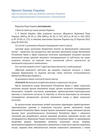 3
Проект Закону України
про внесення змін до деяких законів України
щодо впровадження соціального замовлення
_____________________________________________________________
Верховна Рада України постановляє:
I. Внести зміни до таких законів України:
1. У Законі України «Про соціальні послуги» (Відомості Верховної Ради
України, 2003 р., № 45, ст. 358; 2009 р., № 38, ст. 535; 2011 р., № 42, ст. 435; 2012
р. № 19-20, ст. 172, із змінами, внесеними Законом України від 15 березня 2012
року № 4523-VI):
1) статтю 1 доповнити абзацом сімнадцятим такого змісту:
«договір щодо залучення бюджетних коштів до фінансування соціальних
послуг – правочин, що укладається між органом виконавчої влади Автономної
Республіки Крим у сфері соціальної політики, відповідним місцевим органом
виконавчої влади, органом місцевого самоврядування та суб’єктом, що надає
соціальні послуги, на підставі якого зазначений суб’єкт залучається до
виконання соціального замовлення»;
2) у частині першій статті 7 друге речення викласти у такій редакції:
«Критерії діяльності суб'єктів, що надають соціальні послуги, а також
порядок формування та ведення реєстру таких суб’єктів встановлюються
Кабінетом Міністрів України.»;
3) доповнити Закон статтею 8 такого змісту:
«Стаття 8. Визначення потреб населення у соціальних послугах
Орган виконавчої влади Автономної Республіки Крим у сфері соціальної
політики, місцеві органи виконавчої влади, органи місцевого самоврядування
визначають потреби населення відповідних адміністративно-територіальних
одиниць у соціальних послугах, їх переліку та обсягах відповідно до методики,
затвердженої центральним органом виконавчої влади у сфері соціальної
політики.
За результатами визначення потреб населення відповідних адміністративно-
територіальних одиниць у соціальних послугах органи виконавчої влади
Автономної Республіки Крим, місцеві органи виконавчої влади, виконавчі органи
міських (міст республіканського Автономної Республіки Крим і обласного
значення) рад розробляють цільові програми розвитку соціальних послуг, які
затверджуються Верховною Радою Автономної Республіки Крим та відповідними
місцевими радами. Програмами розвитку соціальних послуг, зокрема,
визначаються пріоритети соціального замовлення, в тому числі перелік соціальних
послуг, надання яких забезпечується шляхом соціального замовлення, а також
 