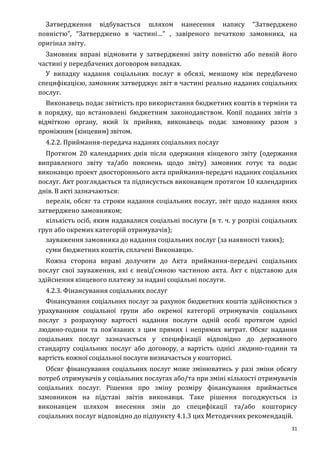 31
Затвердження відбувається шляхом нанесення напису “Затверджено
повністю”, “Затверджено в частині…” , завіреного печаткою замовника, на
оригінал звіту.
Замовник вправі відмовити у затвердженні звіту повністю або певній його
частині у передбачених договором випадках.
У випадку надання соціальних послуг в обсязі, меншому ніж передбачено
специфікацією, замовник затверджує звіт в частині реально наданих соціальних
послуг.
Виконавець подає звітність про використання бюджетних коштів в терміни та
в порядку, що встановлені бюджетним законодавством. Копії поданих звітів з
відміткою органу, який їх прийняв, виконавець подає замовнику разом з
проміжним (кінцевим) звітом.
4.2.2. Приймання-передача наданих соціальних послуг
Протягом 20 календарних днів після одержання кінцевого звіту (одержання
виправленого звіту та/або пояснень щодо звіту) замовник готує та подає
виконавцю проект двостороннього акта приймання-передачі наданих соціальних
послуг. Акт розглядається та підписується виконавцем протягом 10 календарних
днів. В акті зазначаються:
перелік, обсяг та строки надання соціальних послуг, звіт щодо надання яких
затверджено замовником;
кількість осіб, яким надавалися соціальні послуги (в т. ч. у розрізі соціальних
груп або окремих категорій отримувачів);
зауваження замовника до надання соціальних послуг (за наявності таких);
суми бюджетних коштів, сплачені Виконавцю.
Кожна сторона вправі долучити до Акта приймання-передачі соціальних
послуг свої зауваження, які є невід’ємною частиною акта. Акт є підставою для
здійснення кінцевого платежу за надані соціальні послуги.
4.2.3. Фінансування соціальних послуг
Фінансування соціальних послуг за рахунок бюджетних коштів здійснюється з
урахуванням соціальної групи або окремої категорії отримувачів соціальних
послуг з розрахунку вартості надання послуги одній особі протягом однієї
людино-години та пов’язаних з цим прямих і непрямих витрат. Обсяг надання
соціальних послуг зазначається у специфікації відповідно до державного
стандарту соціальних послуг або договору, а вартість однієї людино-години та
вартість кожної соціальної послуги визначається у кошторисі.
Обсяг фінансування соціальних послуг може змінюватись у разі зміни обсягу
потреб отримувачів у соціальних послугах або/та при зміні кількості отримувачів
соціальних послуг. Рішення про зміну розміру фінансування приймається
замовником на підставі звітів виконавця. Таке рішення погоджується із
виконавцем шляхом внесення змін до специфікації та/або кошторису
соціальних послуг відповідно до підпункту 4.1.3 цих Методичних рекомендацій.
 