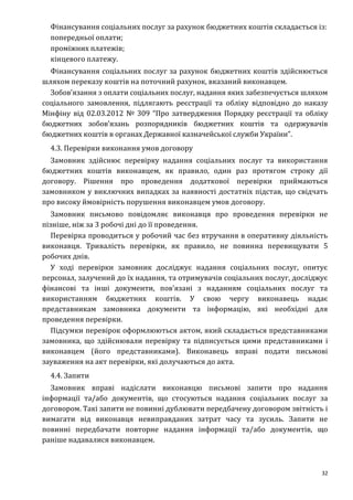 32
Фінансування соціальних послуг за рахунок бюджетних коштів складається із:
попередньої оплати;
проміжних платежів;
кінцевого платежу.
Фінансування соціальних послуг за рахунок бюджетних коштів здійснюється
шляхом переказу коштів на поточний рахунок, вказаний виконавцем.
Зобов’язання з оплати соціальних послуг, надання яких забезпечується шляхом
соціального замовлення, підлягають реєстрації та обліку відповідно до наказу
Мінфіну від 02.03.2012 № 309 “Про затвердження Порядку реєстрації та обліку
бюджетних зобов’язань розпорядників бюджетних коштів та одержувачів
бюджетних коштів в органах Державної казначейської служби України”.
4.3. Перевірки виконання умов договору
Замовник здійснює перевірку надання соціальних послуг та використання
бюджетних коштів виконавцем, як правило, один раз протягом строку дії
договору. Рішення про проведення додаткової перевірки приймаються
замовником у виключних випадках за наявності достатніх підстав, що свідчать
про високу ймовірність порушення виконавцем умов договору.
Замовник письмово повідомляє виконавця про проведення перевірки не
пізніше, ніж за 3 робочі дні до її проведення.
Перевірка проводиться у робочий час без втручання в оперативну діяльність
виконавця. Тривалість перевірки, як правило, не повинна перевищувати 5
робочих днів.
У ході перевірки замовник досліджує надання соціальних послуг, опитує
персонал, залучений до їх надання, та отримувачів соціальних послуг, досліджує
фінансові та інші документи, пов’язані з наданням соціальних послуг та
використанням бюджетних коштів. У свою чергу виконавець надає
представникам замовника документи та інформацію, які необхідні для
проведення перевірки.
Підсумки перевірок оформлюються актом, який складається представниками
замовника, що здійснювали перевірку та підписується цими представниками і
виконавцем (його представниками). Виконавець вправі подати письмові
зауваження на акт перевірки, які долучаються до акта.
4.4. Запити
Замовник вправі надіслати виконавцю письмові запити про надання
інформації та/або документів, що стосуються надання соціальних послуг за
договором. Такі запити не повинні дублювати передбачену договором звітність і
вимагати від виконавця невиправданих затрат часу та зусиль. Запити не
повинні передбачати повторне надання інформації та/або документів, що
раніше надавалися виконавцем.
 